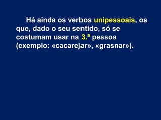 Há ainda os verbos unipessoais, os 
que, dado o seu sentido, só se 
costumam usar na 3.ª pessoa 
(exemplo: «cacarejar», «grasnar»). 
 