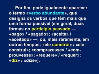 Por fim, pode igualmente aparecer 
o termo «verbo abundante», que 
designa os verbos que têm mais que 
uma forma possível (em geral, duas 
formas no particípio passado — 
«pago» / «pagado»; «aceite» / 
«aceitado» —, ou, mais raramente, em 
outros tempos: «ele constrói» / «ele 
construi»; «comprazesse» / «com-prouvesse 
»; «requere» / «requer»; 
«diz» / «dize»). 
 