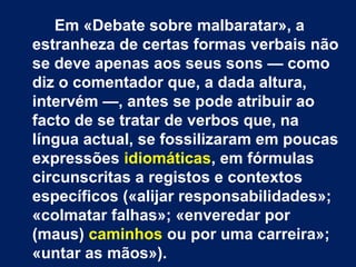 Em «Debate sobre malbaratar», a 
estranheza de certas formas verbais não 
se deve apenas aos seus sons — como 
diz o comentador que, a dada altura, 
intervém —, antes se pode atribuir ao 
facto de se tratar de verbos que, na 
língua actual, se fossilizaram em poucas 
expressões idiomáticas, em fórmulas 
circunscritas a registos e contextos 
específicos («alijar responsabilidades»; 
«colmatar falhas»; «enveredar por 
(maus) caminhos ou por uma carreira»; 
«untar as mãos»). 
 