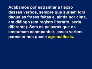 Acabamos por estranhar a flexão 
desses verbos, sempre que surjam fora 
daquelas frases feitas e, ainda por cima, 
em diálogo (em registo literário, seria 
diferente). Sem as palavras que os 
costumam acompanhar, esses verbos 
parecem-nos quase agramaticais. 
 