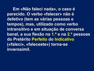 Em «Não faleci nada», o caso é 
parecido. O verbo «falecer» não é 
defetivo (tem as várias pessoas e 
tempos), mas, utilizado como verbo 
intransitivo e em situação de conversa 
banal, a sua flexão na 1.ª e na 2.ª pessoas 
do Pretérito Perfeito do Indicativo 
(«faleci», «faleceste») torna-se 
inverosímil. 
 