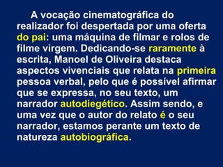 A vocação cinematográfica do 
realizador foi despertada por uma oferta 
do pai: uma máquina de filmar e rolos de 
filme virgem. Dedicando-se raramente à 
escrita, Manoel de Oliveira destaca 
aspectos vivenciais que relata na primeira 
pessoa verbal, pelo que é possível afirmar 
que se expressa, no seu texto, um 
narrador autodiegético. Assim sendo, e 
uma vez que o autor do relato é o seu 
narrador, estamos perante um texto de 
natureza autobiográfica. 
 