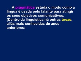 A pragmática estuda o modo como a 
língua é usada pelo falante para atingir 
os seus objetivos comunicativos. 
(Dentro da linguística há outras áreas, 
aliás mais conhecidas de anos 
anteriores: 
 