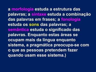a morfologia estuda a estrutura das 
palavras; a sintaxe estuda a combinação 
das palavras em frases; a fonologia 
estuda os sons das palavras; a 
semântica estuda o significado das 
palavras. Enquanto estas áreas se 
ocupam mais da língua enquanto 
sistema, a pragmática preocupa-se com 
o que as pessoas pretendem fazer 
quando usam esse sistema.) 
 