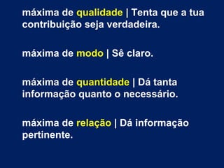 máxima de qualidade | Tenta que a tua 
contribuição seja verdadeira. 
máxima de modo | Sê claro. 
máxima de quantidade | Dá tanta 
informação quanto o necessário. 
máxima de relação | Dá informação 
pertinente. 
 