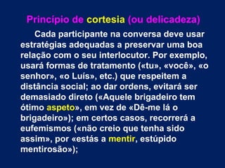 Princípio de cortesia (ou delicadeza) 
Cada participante na conversa deve usar 
estratégias adequadas a preservar uma boa 
relação com o seu interlocutor. Por exemplo, 
usará formas de tratamento («tu», «você», «o 
senhor», «o Luís», etc.) que respeitem a 
distância social; ao dar ordens, evitará ser 
demasiado direto («Aquele brigadeiro tem 
ótimo aspeto», em vez de «Dê-me lá o 
brigadeiro»); em certos casos, recorrerá a 
eufemismos («não creio que tenha sido 
assim», por «estás a mentir, estúpido 
mentirosão»); 
 
