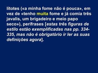 lítotes («a minha fome não é pouca», em 
vez de «tenho muita fome e já comia três 
javalis, um brigadeiro e meio papo 
seco»), perífrases [estas três figuras de 
estilo estão exemplificadas nas pp. 334- 
335, mas não é obrigatório ir ler as suas 
definições agora]. 
 