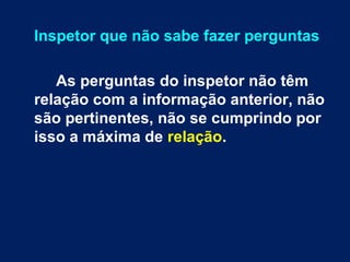 Inspetor que não sabe fazer perguntas 
As perguntas do inspetor não têm 
relação com a informação anterior, não 
são pertinentes, não se cumprindo por 
isso a máxima de relação. 
 