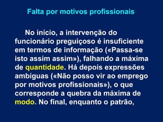 Falta por motivos profissionais 
No início, a intervenção do 
funcionário preguiçoso é insuficiente 
em termos de informação («Passa-se 
isto assim assim»), falhando a máxima 
de quantidade. Há depois expressões 
ambíguas («Não posso vir ao emprego 
por motivos profissionais»), o que 
corresponde a quebra da máxima de 
modo. No final, enquanto o patrão, 
 