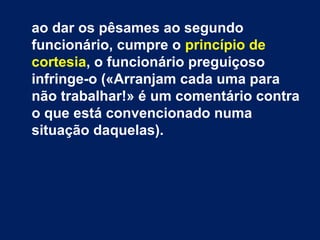 ao dar os pêsames ao segundo 
funcionário, cumpre o princípio de 
cortesia, o funcionário preguiçoso 
infringe-o («Arranjam cada uma para 
não trabalhar!» é um comentário contra 
o que está convencionado numa 
situação daquelas). 
 