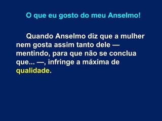 O que eu gosto do meu Anselmo! 
Quando Anselmo diz que a mulher 
nem gosta assim tanto dele — 
mentindo, para que não se conclua 
que... —, infringe a máxima de 
qualidade. 
 