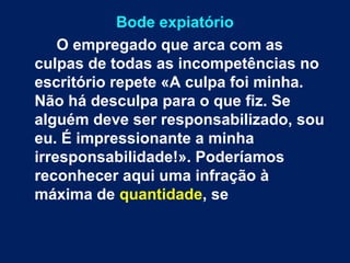 Bode expiatório 
O empregado que arca com as 
culpas de todas as incompetências no 
escritório repete «A culpa foi minha. 
Não há desculpa para o que fiz. Se 
alguém deve ser responsabilizado, sou 
eu. É impressionante a minha 
irresponsabilidade!». Poderíamos 
reconhecer aqui uma infração à 
máxima de quantidade, se 
 