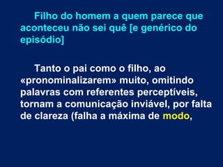 Filho do homem a quem parece que 
aconteceu não sei quê [e genérico do 
episódio] 
Tanto o pai como o filho, ao 
«pronominalizarem» muito, omitindo 
palavras com referentes perceptíveis, 
tornam a comunicação inviável, por falta 
de clareza (falha a máxima de modo, 
 