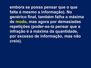 embora se possa pensar que o que 
falta é mesmo a informação). No 
genérico final, também falha a máxima 
de modo, mas agora por demasiadas 
repetições (poder-se-ia pensar que a 
infração é à máxima da quantidade, 
por excesso de informação, mas não 
creio). 
 