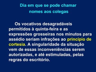 Dia em que se pode chamar 
nomes aos colegas 
Os vocativos desagradáveis 
permitidos à quinta-feira e as 
expressões grosseiras nos minutos para 
assédio seriam infrações ao princípio de 
cortesia. A singularidade da situação 
vem de essas inconveniências serem 
autorizadas, e até estimuladas, pelas 
regras do escritório. 
 