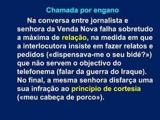 Chamada por engano 
Na conversa entre jornalista e 
senhora da Venda Nova falha sobretudo 
a máxima de relação, na medida em que 
a interlocutora insiste em fazer relatos e 
pedidos («dispensava-me o seu bidé?») 
que não servem o objectivo do 
telefonema (falar da guerra do Iraque). 
No final, a mesma senhora disfarça uma 
sua infração ao princípio de cortesia 
(«meu cabeça de porco»). 
 