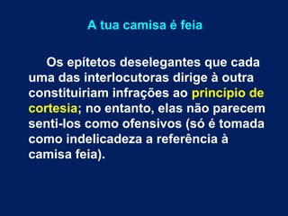 A tua camisa é feia 
Os epítetos deselegantes que cada 
uma das interlocutoras dirige à outra 
constituiriam infrações ao princípio de 
cortesia; no entanto, elas não parecem 
senti-los como ofensivos (só é tomada 
como indelicadeza a referência à 
camisa feia). 
 