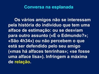 Conversa na esplanada 
Os vários amigos não se interessam 
pela história do indivíduo que tem uma 
alface de estimação: ou se desviam 
para outro assunto («É o Edmundo?»; 
«São 4h34») ou não percebem o que 
está ser defendido pelo seu amigo 
(«mas há alfaces tenrinhas»; «se fosse 
uma alface lisa»). Infringem a máxima 
de relação. 
 
