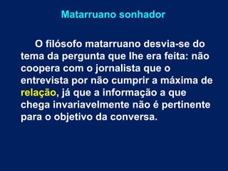 Matarruano sonhador 
O filósofo matarruano desvia-se do 
tema da pergunta que lhe era feita: não 
coopera com o jornalista que o 
entrevista por não cumprir a máxima de 
relação, já que a informação a que 
chega invariavelmente não é pertinente 
para o objetivo da conversa. 
 