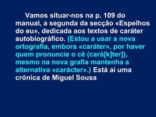 Vamos situar-nos na p. 109 do 
manual, a segunda da secção «Espelhos 
do eu», dedicada aos textos de caráter 
autobiográfico. (Estou a usar a nova 
ortografia, embora «caráter», por haver 
quem pronuncie o cê (cará[k]ter]), 
mesmo na nova grafia mantenha a 
alternativa «carácter».) Está aí uma 
crónica de Miguel Sousa 
 
