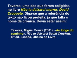 Tavares, uma das que foram coligidas 
no livro Não te deixarei morrer, David 
Croquete. Diga-se que a referência do 
texto não ficou perfeita, já que falta o 
nome da crónica. Devia estar assim: 
Tavares, Miguel Sousa (2001), «Ao longo do 
caminho», Não te deixarei David Crockett, 
8.ª ed., Lisboa, Oficina do Livro. 
 
