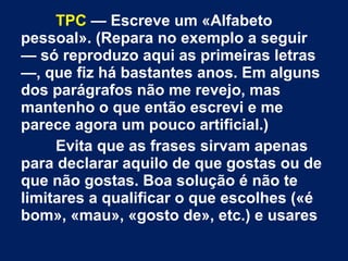 TPC — Escreve um «Alfabeto 
pessoal». (Repara no exemplo a seguir 
— só reproduzo aqui as primeiras letras 
—, que fiz há bastantes anos. Em alguns 
dos parágrafos não me revejo, mas 
mantenho o que então escrevi e me 
parece agora um pouco artificial.) 
Evita que as frases sirvam apenas 
para declarar aquilo de que gostas ou de 
que não gostas. Boa solução é não te 
limitares a qualificar o que escolhes («é 
bom», «mau», «gosto de», etc.) e usares 
 
