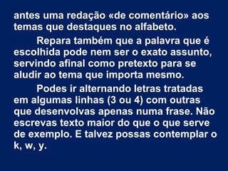 antes uma redação «de comentário» aos 
temas que destaques no alfabeto. 
Repara também que a palavra que é 
escolhida pode nem ser o exato assunto, 
servindo afinal como pretexto para se 
aludir ao tema que importa mesmo. 
Podes ir alternando letras tratadas 
em algumas linhas (3 ou 4) com outras 
que desenvolvas apenas numa frase. Não 
escrevas texto maior do que o que serve 
de exemplo. E talvez possas contemplar o 
k, w, y. 
 
