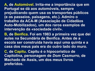 A, de Automóvel. Irrita-me a importância que em 
Portugal se dá aos automóveis, sempre 
prejudicando quem usa os transportes públicos 
(e os passeios, paisagens, etc.). Admiro o 
trabalho da ACA-M (Associação de Cidadãos 
Auto-Mobilizados), um dos raros exemplos de 
intervenção da «sociedade civil». 
B, de Benfica. Foi em 1983 a primeira vez que dei 
aulas na Secundária de Benfica. Antes de a 
escola ser construída havia aqui uma quinta e a 
casa dos meus pais era do outro lado do muro. 
C, de Capitu. Capitu é o hipocorístico de 
Capitolina, personagem de Dom Casmurro, de 
Machado de Assis, um dos meus livros 
preferidos. 
 