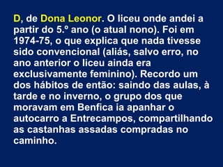 D, de Dona Leonor. O liceu onde andei a 
partir do 5.º ano (o atual nono). Foi em 
1974-75, o que explica que nada tivesse 
sido convencional (aliás, salvo erro, no 
ano anterior o liceu ainda era 
exclusivamente feminino). Recordo um 
dos hábitos de então: saindo das aulas, à 
tarde e no inverno, o grupo dos que 
moravam em Benfica ia apanhar o 
autocarro a Entrecampos, compartilhando 
as castanhas assadas compradas no 
caminho. 
