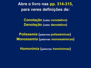 Abre o livro nas pp. 314-315, 
para veres definições de: 
Conotação (valor conotativo) 
Denotação (valor denotativo) 
Polissemia (palavras polissémicas) 
Monossemia (palavras monossémicas) 
Homonímia (palavras homónimas) 
 