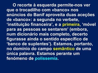 O recorte à esquerda permite-nos ver 
que o trocadilho com «banco» nos 
anúncios do Banif aproveita duas aceções 
de «banco»: a segunda no verbete, 
‘instituição financeira’, e a primeira, ‘móvel 
para as pessoas se sentarem’ (embora, 
num dicionário mais completo, decerto 
figurasse ainda o sentido específico de 
‘banco de suplentes’). Estamos, portanto, 
no domínio do campo semântico de uma 
única palavra. Estamos perante um 
fenómeno de polissemia. 
 