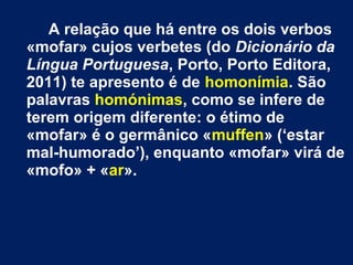 A relação que há entre os dois verbos 
«mofar» cujos verbetes (do Dicionário da 
Língua Portuguesa, Porto, Porto Editora, 
2011) te apresento é de homonímia. São 
palavras homónimas, como se infere de 
terem origem diferente: o étimo de 
«mofar» é o germânico «muffen» (‘estar 
mal-humorado’), enquanto «mofar» virá de 
«mofo» + «ar». 
 