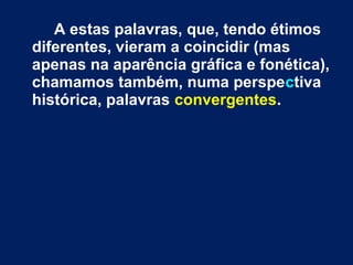 A estas palavras, que, tendo étimos 
diferentes, vieram a coincidir (mas 
apenas na aparência gráfica e fonética), 
chamamos também, numa perspectiva 
histórica, palavras convergentes. 
 