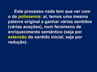 Este processo nada tem que ver com 
o da polissemia: aí, temos uma mesma 
palavra original a ganhar vários sentidos 
(várias aceções), num fenómeno de 
enriquecimento semântico (seja por 
extensão do sentido inicial, seja por 
redução). 
 