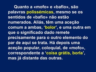 Quanto a «mofo» e «bafio», são 
palavras polissémicas, mesmo se os 
sentidos de «bafio» não estão 
numerados. Aliás, têm uma aceção 
comum a ambas, ‘bolor’, e uma outra em 
que o significado dado remete 
precisamente para o outro elemento do 
par de aqui se trata. Há depois uma 
aceção popular, coloquial, de «mofo», 
correspondente a ‘coisa grátis, borla’, 
mas já distante das outras. 
 