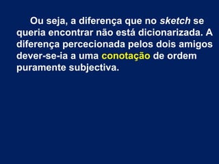 Ou seja, a diferença que no sketch se 
queria encontrar não está dicionarizada. A 
diferença percecionada pelos dois amigos 
dever-se-ia a uma conotação de ordem 
puramente subjectiva. 
 