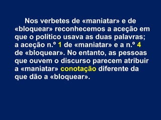 Nos verbetes de «maniatar» e de 
«bloquear» reconhecemos a aceção em 
que o político usava as duas palavras; 
a aceção n.º 1 de «maniatar» e a n.º 4 
de «bloquear». No entanto, as pessoas 
que ouvem o discurso parecem atribuir 
a «maniatar» conotação diferente da 
que dão a «bloquear». 
 