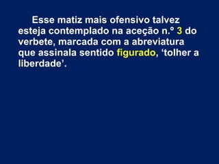 Esse matiz mais ofensivo talvez 
esteja contemplado na aceção n.º 3 do 
verbete, marcada com a abreviatura 
que assinala sentido figurado, ‘tolher a 
liberdade’. 
 