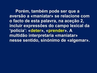 Porém, também pode ser que a 
aversão a «maniatar» se relacione com 
o facto de esta palavra, na aceção 2, 
incluir expressões do campo lexical da 
‘polícia’: «deter», «prender». A 
multidão interpretaria «maniatar» 
nesse sentido, sinónimo de «algemar». 
 