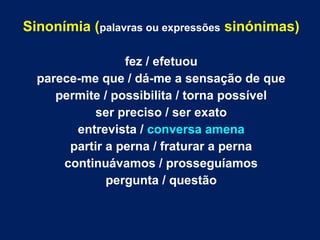 Sinonímia (palavras ou expressões sinónimas) 
fez / efetuou 
parece-me que / dá-me a sensação de que 
permite / possibilita / torna possível 
ser preciso / ser exato 
entrevista / conversa amena 
partir a perna / fraturar a perna 
continuávamos / prosseguíamos 
pergunta / questão 
 