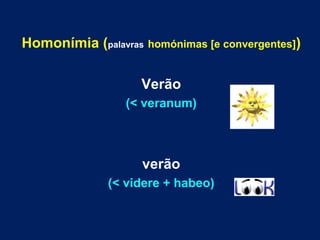 Homonímia (palavras homónimas [e convergentes]) 
Verão 
(< veranum) 
verão 
(< videre + habeo) 
 