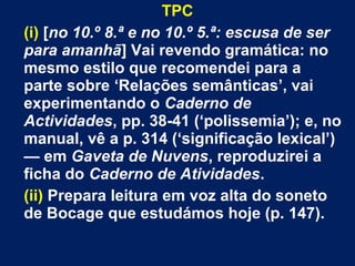 TPC 
(i) [no 10.º 8.ª e no 10.º 5.ª: escusa de ser 
para amanhã] Vai revendo gramática: no 
mesmo estilo que recomendei para a 
parte sobre ‘Relações semânticas’, vai 
experimentando o Caderno de 
Actividades, pp. 38-41 (‘polissemia’); e, no 
manual, vê a p. 314 (‘significação lexical’) 
— em Gaveta de Nuvens, reproduzirei a 
ficha do Caderno de Atividades. 
(ii) Prepara leitura em voz alta do soneto 
de Bocage que estudámos hoje (p. 147). 
 