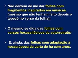 • Não deixem de me dar folhas com 
fragmentos inspirados em músicas 
(mesmo que não tenham feito depois o 
tepecê no verso da folha); 
• O mesmo se diga das folhas com 
versos hexassilábicos de autorretrato; 
• E, ainda, das folhas com adaptação à 
nossa época de carta de há cem anos. 
 