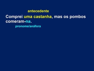 antecedente 
Comprei uma castanha, mas os pombos 
comeram-na. 
pronome/anáfora 
 
