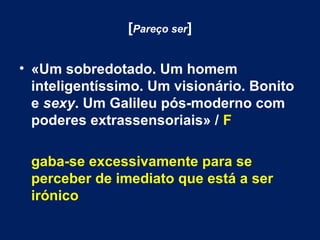 [Pareço ser] 
• «Um sobredotado. Um homem 
inteligentíssimo. Um visionário. Bonito 
e sexy. Um Galileu pós-moderno com 
poderes extrassensoriais» / F 
gaba-se excessivamente para se 
perceber de imediato que está a ser 
irónico 
 