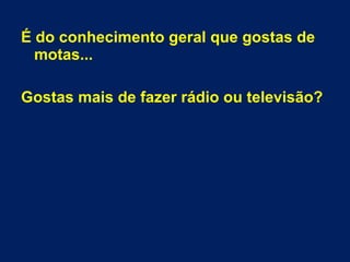 É do conhecimento geral que gostas de 
motas... 
Gostas mais de fazer rádio ou televisão? 
 
