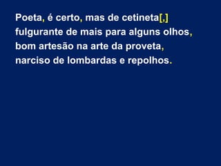 Poeta, é certo, mas de cetineta[,] 
fulgurante de mais para alguns olhos, 
bom artesão na arte da proveta, 
narciso de lombardas e repolhos. 
 