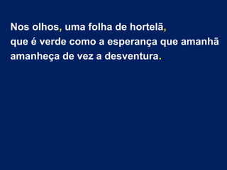 Nos olhos, uma folha de hortelã, 
que é verde como a esperança que amanhã 
amanheça de vez a desventura. 
 
