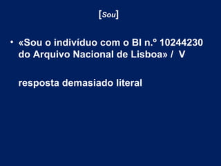 [Sou] 
• «Sou o indivíduo com o BI n.º 10244230 
do Arquivo Nacional de Lisboa» / V 
resposta demasiado literal 
 
