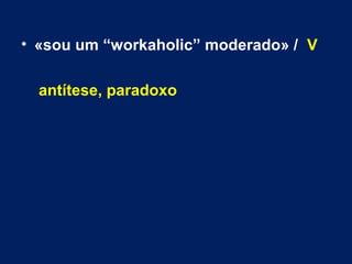• «sou um “workaholic” moderado» / V 
antítese, paradoxo 
 